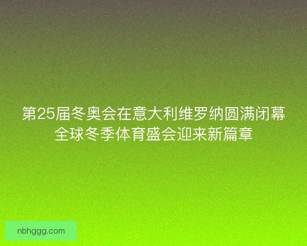 第25届冬奥会在意大利维罗纳圆满闭幕全球冬季体育盛会迎来新篇章